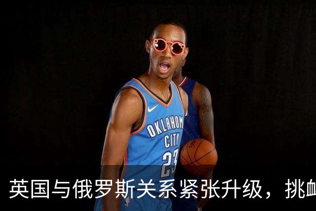 英国与俄罗斯关系紧张升级，挑衅行为或将引发报复